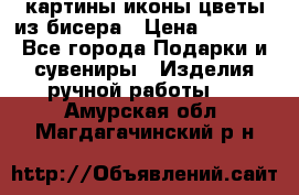 картины,иконы,цветы из бисера › Цена ­ 2 000 - Все города Подарки и сувениры » Изделия ручной работы   . Амурская обл.,Магдагачинский р-н